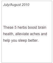 July/August 2010

Grow Herbs, Feel Better

These 5 herbs boost brain health, alleviate aches and help you sleep better.


