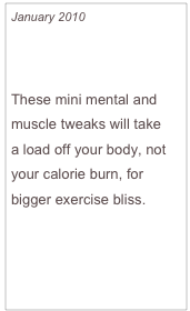 January 2010

Love Your Workout

These mini mental and muscle tweaks will take 
a load off your body, not your calorie burn, for bigger exercise bliss.


