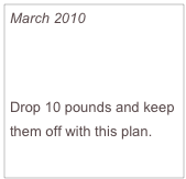 March 2010

25 Minutes to a Faster Metabolism

Drop 10 pounds and keep them off with this plan.
