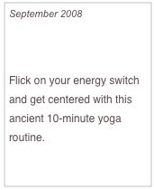 September 2008

Get Recharged!

Flick on your energy switch and get centered with this ancient 10-minute yoga routine.

