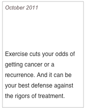 October 2011

The Natural Way To Beat Breast Cancer

Exercise cuts your odds of getting cancer or a recurrence. And it can be your best defense against the rigors of treatment. 