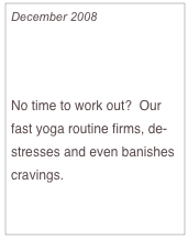 December 2008

Holiday Stretch

No time to work out?  Our fast yoga routine firms, de-stresses and even banishes cravings.

