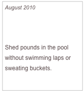 August 2010

Slim in a Splash

Shed pounds in the pool without swimming laps or sweating buckets.