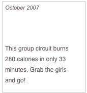 October 2007

Burn Cals with Pals

This group circuit burns 
280 calories in only 33 minutes. Grab the girls 
and go!