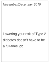 November/December 2010

Small Changes,
Big Benefits

Lowering your risk of Type 2 diabetes doesn’t have to be a full-time job.

